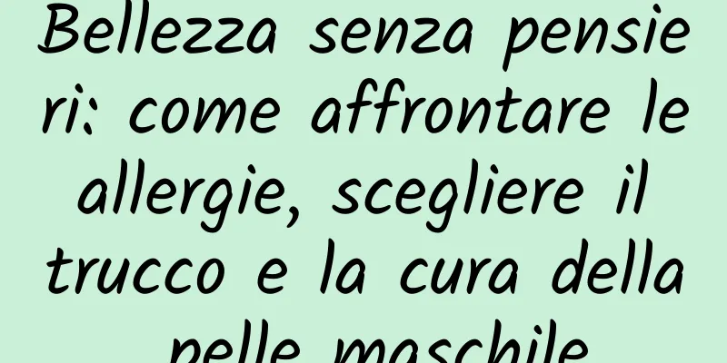 Bellezza senza pensieri: come affrontare le allergie, scegliere il trucco e la cura della pelle maschile