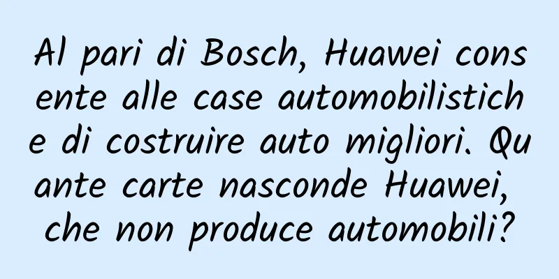 Al pari di Bosch, Huawei consente alle case automobilistiche di costruire auto migliori. Quante carte nasconde Huawei, che non produce automobili?
