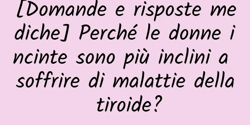 [Domande e risposte mediche] Perché le donne incinte sono più inclini a soffrire di malattie della tiroide?