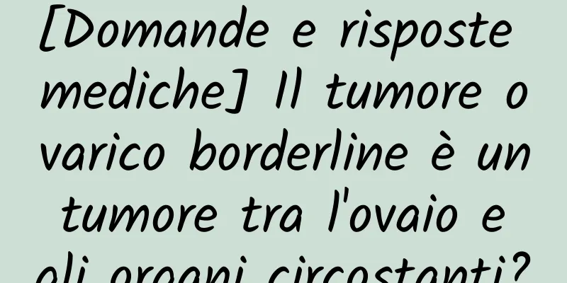[Domande e risposte mediche] Il tumore ovarico borderline è un tumore tra l'ovaio e gli organi circostanti?