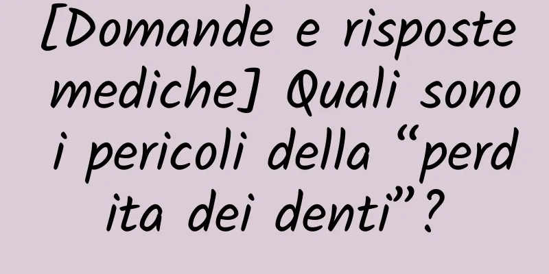 [Domande e risposte mediche] Quali sono i pericoli della “perdita dei denti”?