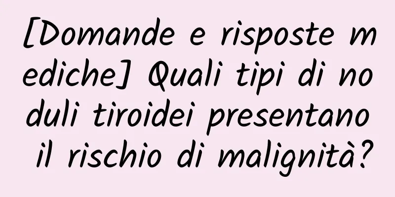 [Domande e risposte mediche] Quali tipi di noduli tiroidei presentano il rischio di malignità?