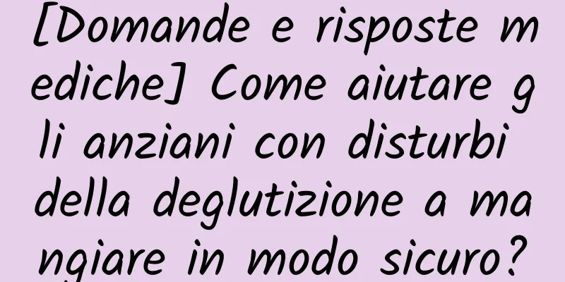 [Domande e risposte mediche] Come aiutare gli anziani con disturbi della deglutizione a mangiare in modo sicuro?