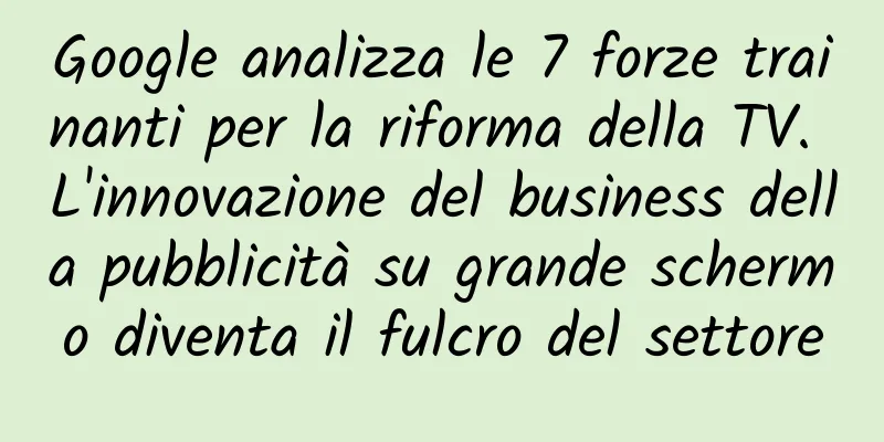 Google analizza le 7 forze trainanti per la riforma della TV. L'innovazione del business della pubblicità su grande schermo diventa il fulcro del settore