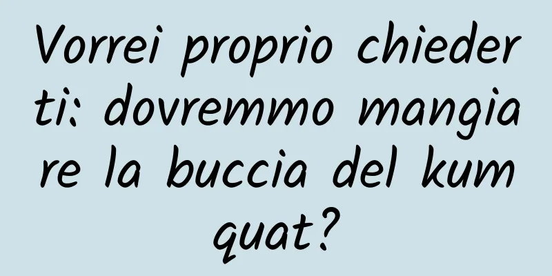 Vorrei proprio chiederti: dovremmo mangiare la buccia del kumquat?