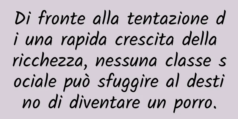 Di fronte alla tentazione di una rapida crescita della ricchezza, nessuna classe sociale può sfuggire al destino di diventare un porro.