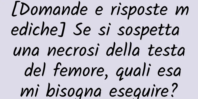[Domande e risposte mediche] Se si sospetta una necrosi della testa del femore, quali esami bisogna eseguire?