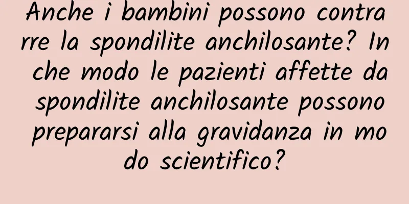 Anche i bambini possono contrarre la spondilite anchilosante? In che modo le pazienti affette da spondilite anchilosante possono prepararsi alla gravidanza in modo scientifico?