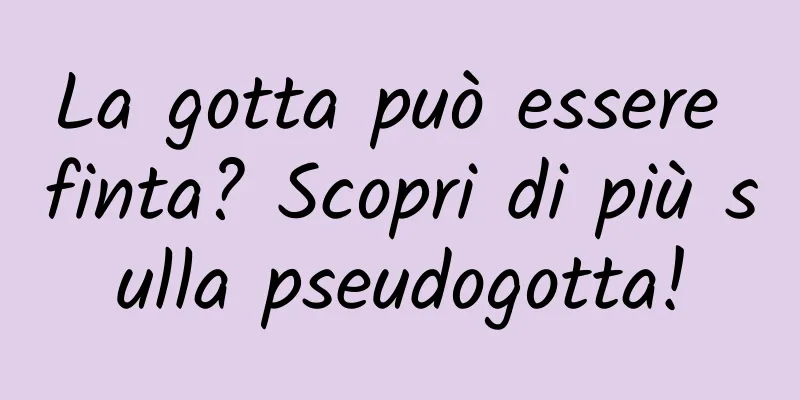 La gotta può essere finta? Scopri di più sulla pseudogotta!