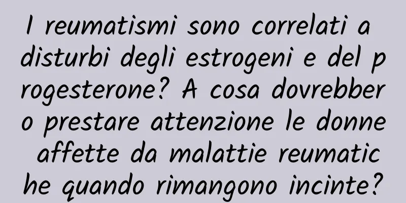 I reumatismi sono correlati a disturbi degli estrogeni e del progesterone? A cosa dovrebbero prestare attenzione le donne affette da malattie reumatiche quando rimangono incinte?