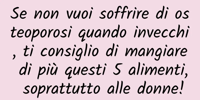 Se non vuoi soffrire di osteoporosi quando invecchi, ti consiglio di mangiare di più questi 5 alimenti, soprattutto alle donne!