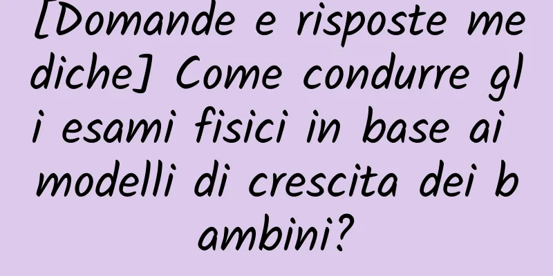 [Domande e risposte mediche] Come condurre gli esami fisici in base ai modelli di crescita dei bambini?