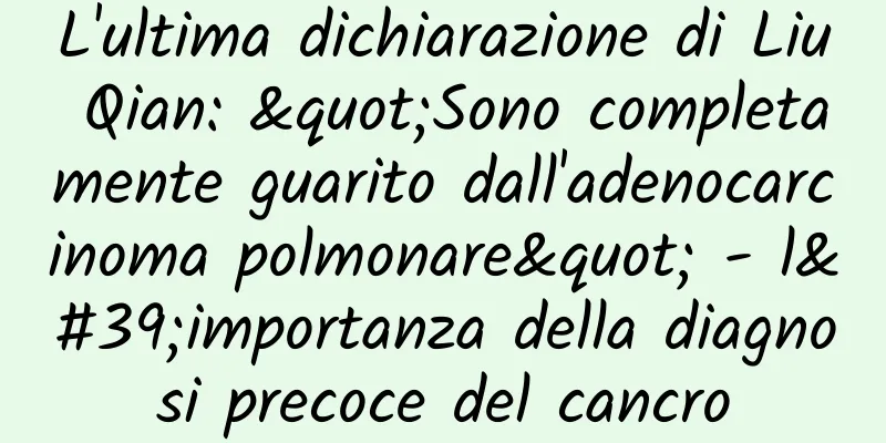 L'ultima dichiarazione di Liu Qian: "Sono completamente guarito dall'adenocarcinoma polmonare" - l'importanza della diagnosi precoce del cancro