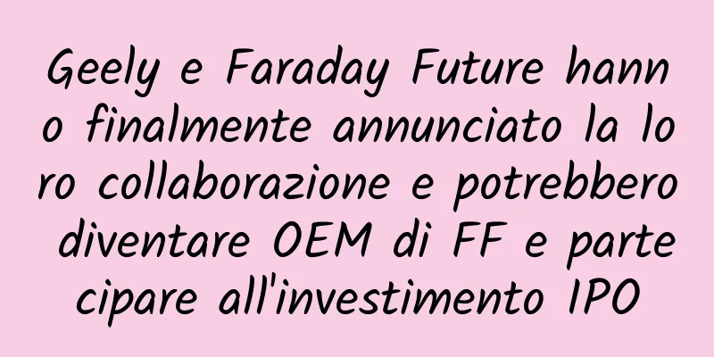 Geely e Faraday Future hanno finalmente annunciato la loro collaborazione e potrebbero diventare OEM di FF e partecipare all'investimento IPO