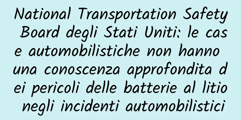 National Transportation Safety Board degli Stati Uniti: le case automobilistiche non hanno una conoscenza approfondita dei pericoli delle batterie al litio negli incidenti automobilistici