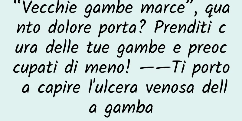 “Vecchie gambe marce”, quanto dolore porta? Prenditi cura delle tue gambe e preoccupati di meno! ——Ti porto a capire l'ulcera venosa della gamba