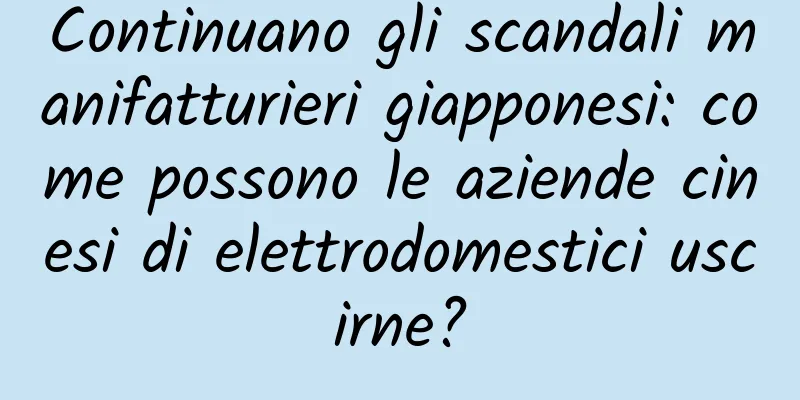 Continuano gli scandali manifatturieri giapponesi: come possono le aziende cinesi di elettrodomestici uscirne?