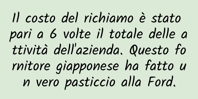 Il costo del richiamo è stato pari a 6 volte il totale delle attività dell'azienda. Questo fornitore giapponese ha fatto un vero pasticcio alla Ford.