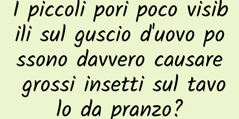 I piccoli pori poco visibili sul guscio d'uovo possono davvero causare grossi insetti sul tavolo da pranzo?