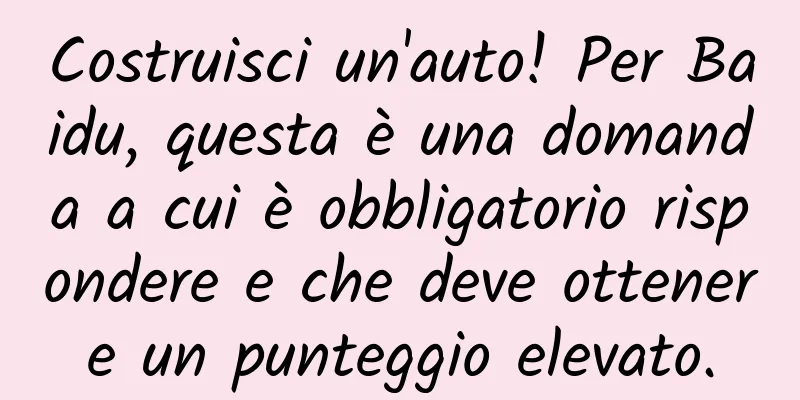 Costruisci un'auto! Per Baidu, questa è una domanda a cui è obbligatorio rispondere e che deve ottenere un punteggio elevato.