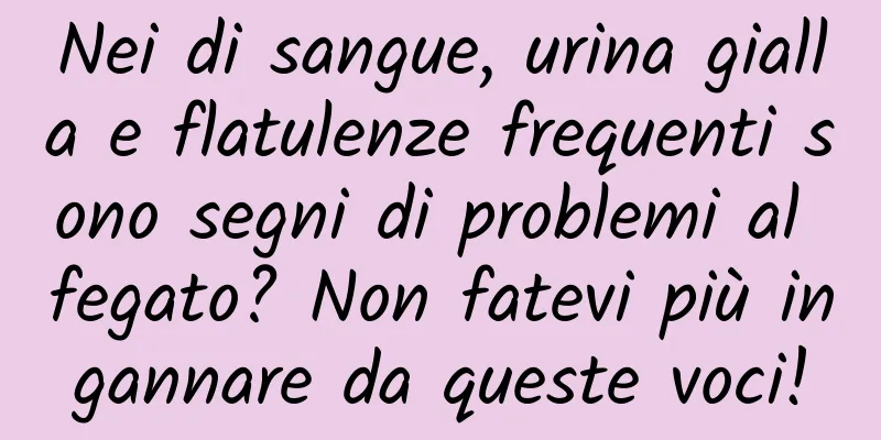 Nei di sangue, urina gialla e flatulenze frequenti sono segni di problemi al fegato? Non fatevi più ingannare da queste voci!