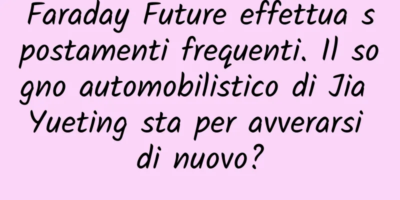 Faraday Future effettua spostamenti frequenti. Il sogno automobilistico di Jia Yueting sta per avverarsi di nuovo?