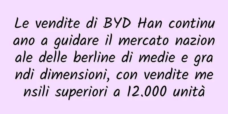 Le vendite di BYD Han continuano a guidare il mercato nazionale delle berline di medie e grandi dimensioni, con vendite mensili superiori a 12.000 unità