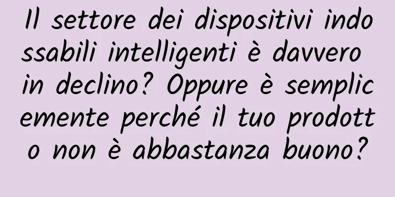 Il settore dei dispositivi indossabili intelligenti è davvero in declino? Oppure è semplicemente perché il tuo prodotto non è abbastanza buono?