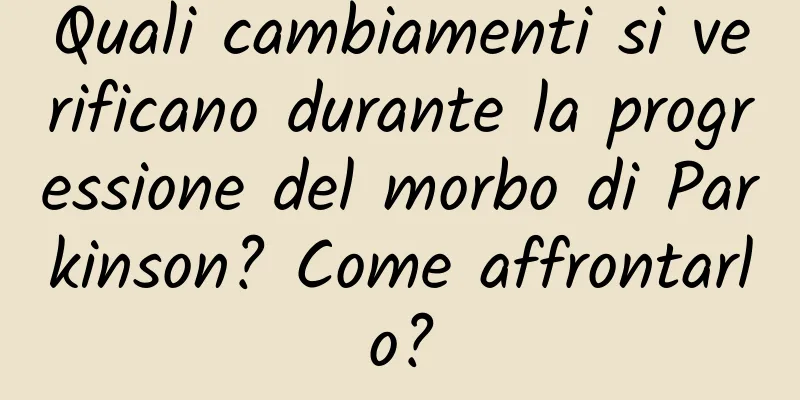 Quali cambiamenti si verificano durante la progressione del morbo di Parkinson? Come affrontarlo?