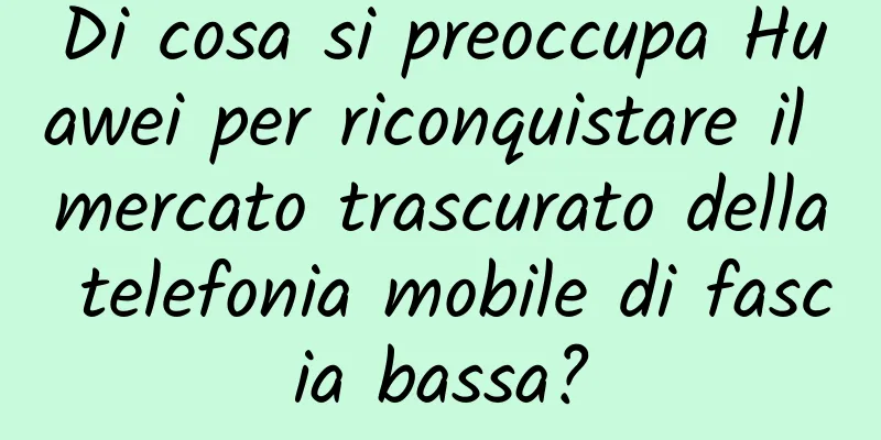Di cosa si preoccupa Huawei per riconquistare il mercato trascurato della telefonia mobile di fascia bassa?