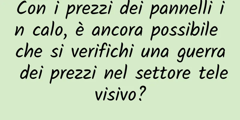 Con i prezzi dei pannelli in calo, è ancora possibile che si verifichi una guerra dei prezzi nel settore televisivo?