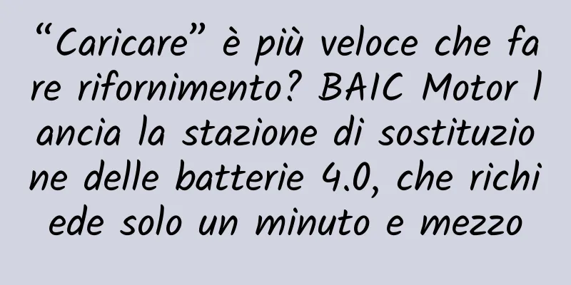 “Caricare” è più veloce che fare rifornimento? BAIC Motor lancia la stazione di sostituzione delle batterie 4.0, che richiede solo un minuto e mezzo