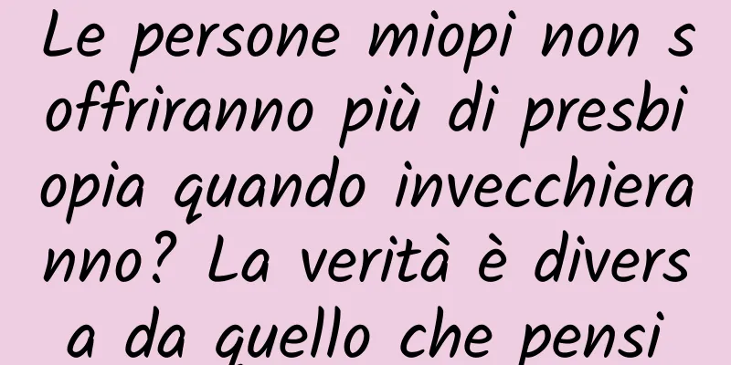 Le persone miopi non soffriranno più di presbiopia quando invecchieranno? La verità è diversa da quello che pensi