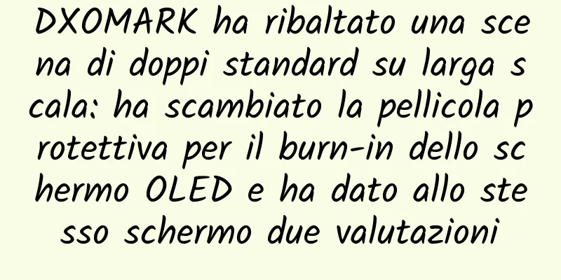 DXOMARK ha ribaltato una scena di doppi standard su larga scala: ha scambiato la pellicola protettiva per il burn-in dello schermo OLED e ha dato allo stesso schermo due valutazioni