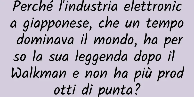Perché l'industria elettronica giapponese, che un tempo dominava il mondo, ha perso la sua leggenda dopo il Walkman e non ha più prodotti di punta?