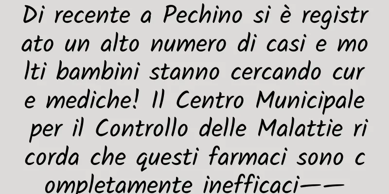 Di recente a Pechino si è registrato un alto numero di casi e molti bambini stanno cercando cure mediche! Il Centro Municipale per il Controllo delle Malattie ricorda che questi farmaci sono completamente inefficaci——