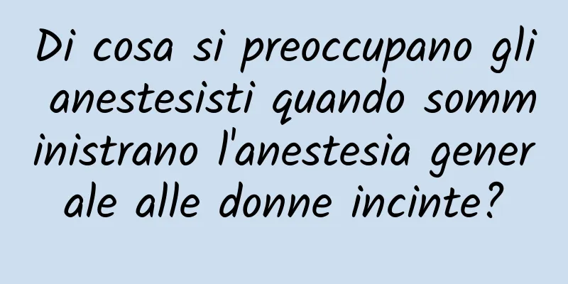 Di cosa si preoccupano gli anestesisti quando somministrano l'anestesia generale alle donne incinte?