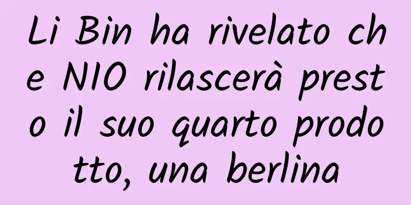 Li Bin ha rivelato che NIO rilascerà presto il suo quarto prodotto, una berlina
