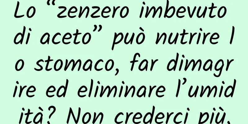 Lo “zenzero imbevuto di aceto” può nutrire lo stomaco, far dimagrire ed eliminare l’umidità? Non crederci più.