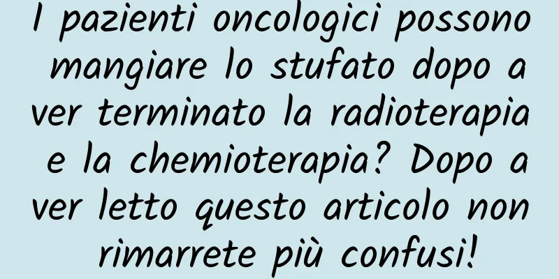 I pazienti oncologici possono mangiare lo stufato dopo aver terminato la radioterapia e la chemioterapia? Dopo aver letto questo articolo non rimarrete più confusi!
