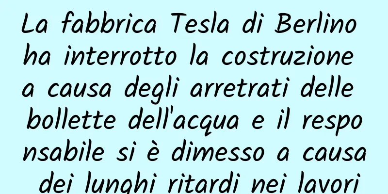 La fabbrica Tesla di Berlino ha interrotto la costruzione a causa degli arretrati delle bollette dell'acqua e il responsabile si è dimesso a causa dei lunghi ritardi nei lavori