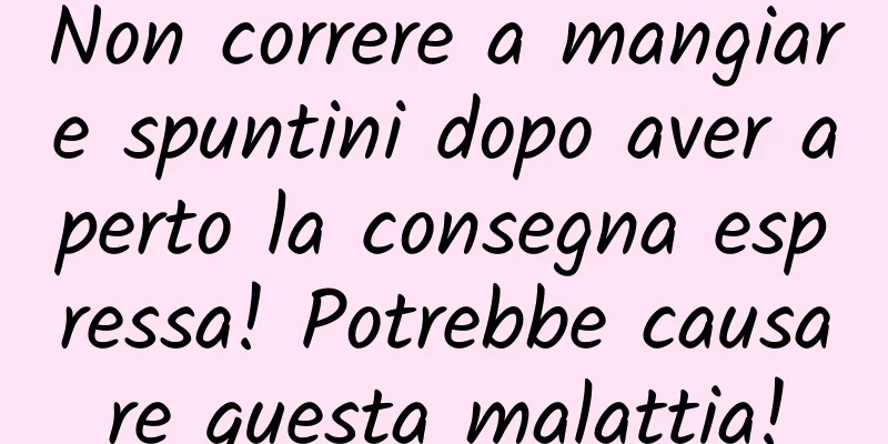 Non correre a mangiare spuntini dopo aver aperto la consegna espressa! Potrebbe causare questa malattia!