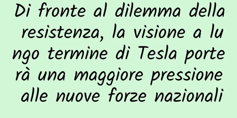 Di fronte al dilemma della resistenza, la visione a lungo termine di Tesla porterà una maggiore pressione alle nuove forze nazionali