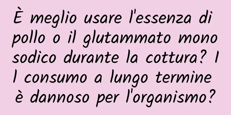 È meglio usare l'essenza di pollo o il glutammato monosodico durante la cottura? Il consumo a lungo termine è dannoso per l'organismo?