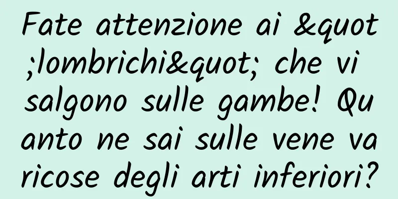Fate attenzione ai "lombrichi" che vi salgono sulle gambe! Quanto ne sai sulle vene varicose degli arti inferiori?