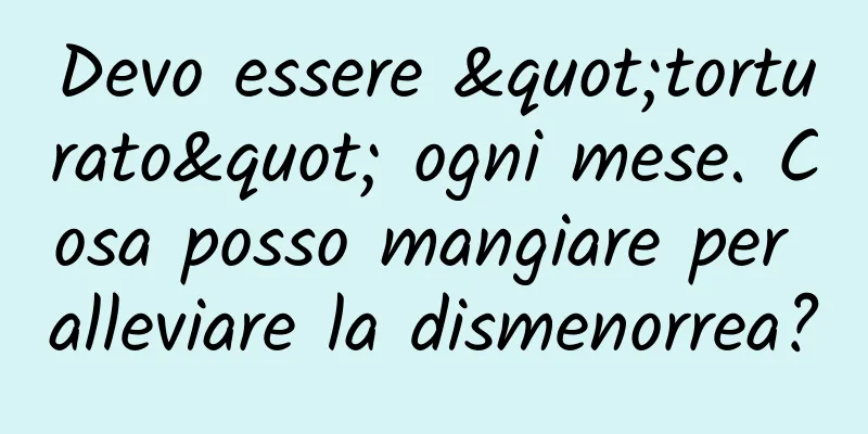 Devo essere "torturato" ogni mese. Cosa posso mangiare per alleviare la dismenorrea?