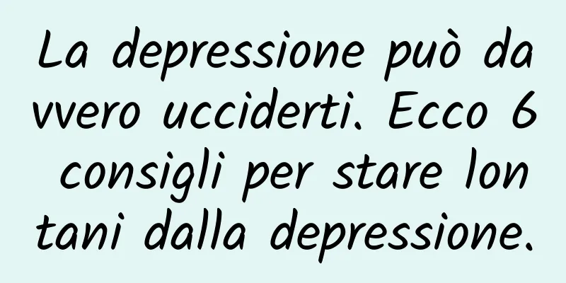La depressione può davvero ucciderti. Ecco 6 consigli per stare lontani dalla depressione.