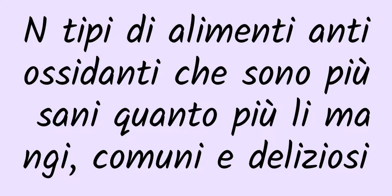 N tipi di alimenti antiossidanti che sono più sani quanto più li mangi, comuni e deliziosi
