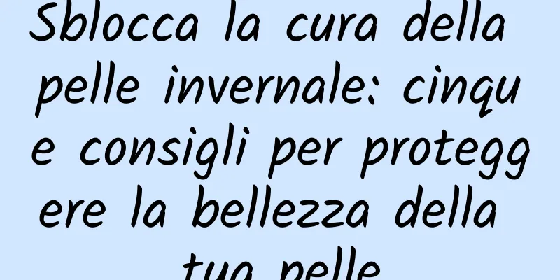 Sblocca la cura della pelle invernale: cinque consigli per proteggere la bellezza della tua pelle