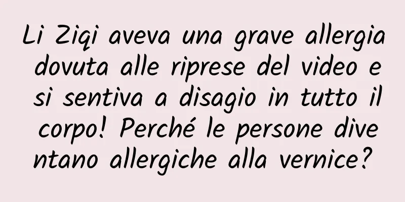 Li Ziqi aveva una grave allergia dovuta alle riprese del video e si sentiva a disagio in tutto il corpo! Perché le persone diventano allergiche alla vernice?